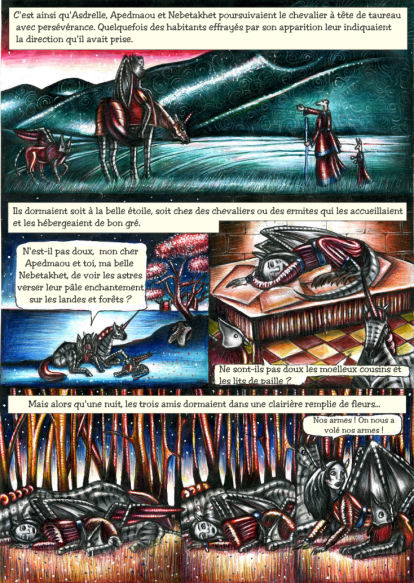 C'est ainsi qu'Asdrelle, Apedmaou et Nebetakhet poursuivaient le chevalier à tête de taureau avec persévérance. Quelquefois des habitants effrayés par son apparition leur indiquaient la direction qu'il avait prise. Ils dormaient soit à la belle étoile, soit chez des chevaliers ou des ermites qui les accueillaient et les hébergeaient de bon gré. N'est-il pas doux, mon cher Apedmaou et toi, ma belle Nebetakhet, de voir les astres verser leur pâle enchantement sur les landes et forêts ? Ne sont-ils pas doux les moelleux cousins et les lits de paille ? Mais alors qu'une nuit, les trois amis dormaient dans une clairière remplie de fleurs... Nos armes ! On nous a volé nos armes !